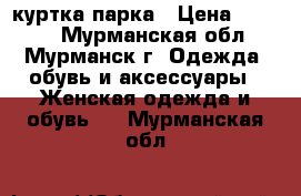 куртка парка › Цена ­ 3 000 - Мурманская обл., Мурманск г. Одежда, обувь и аксессуары » Женская одежда и обувь   . Мурманская обл.